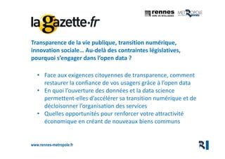 www.rennes-metropole.fr
2
Transparence de la vie publique, transition numérique,
innovation sociale… Au-delà des contraintes législatives,
pourquoi s’engager dans l’open data ?
• Face aux exigences citoyennes de transparence, comment
restaurer la confiance de vos usagers grâce à l’open data
• En quoi l’ouverture des données et la data science
permettent-elles d’accélérer sa transition numérique et de
décloisonner l’organisation des services
• Quelles opportunités pour renforcer votre attractivité
économique en créant de nouveaux biens communs
 