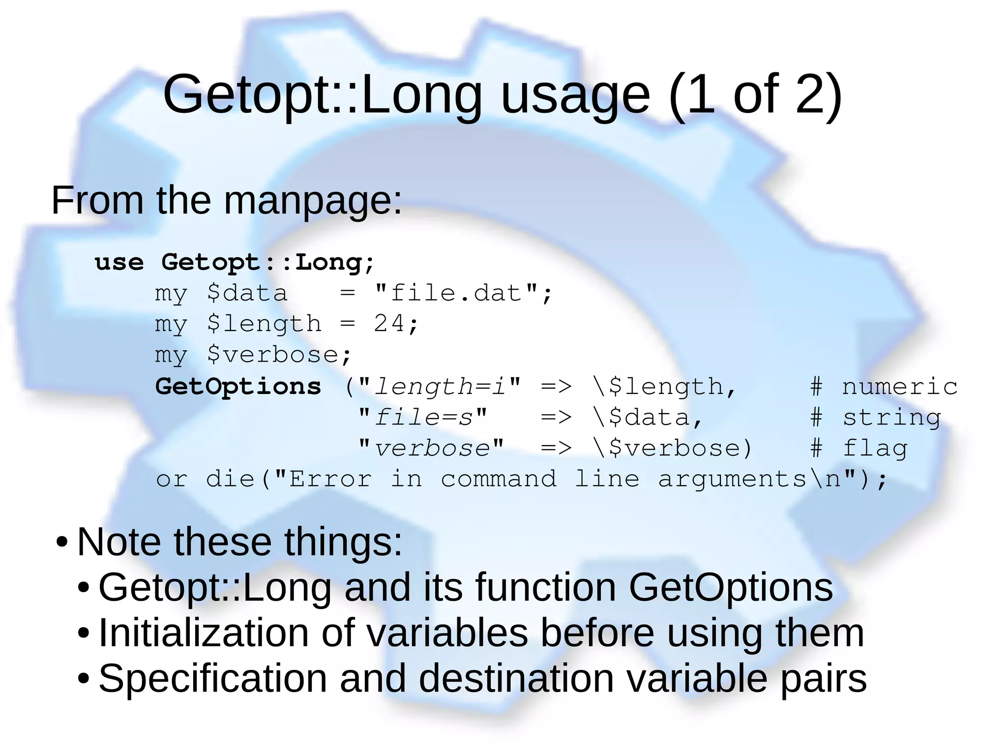 Getopt::Long usage (1 of 2)
From the manpage:
use Getopt::Long;
      my $data   = "file.dat";
      my $length = 24;
      my $verbose;
      GetOptions ("length=i" => $length,    # numeric
                  "file=s"   => $data,      # string
                  "verbose"  => $verbose)   # flag
      or die("Error in command line argumentsn");
● Note these things:
● Getopt::Long and its function GetOptions
● Initialization of variables before using them
● Specification and destination variable pairs
 