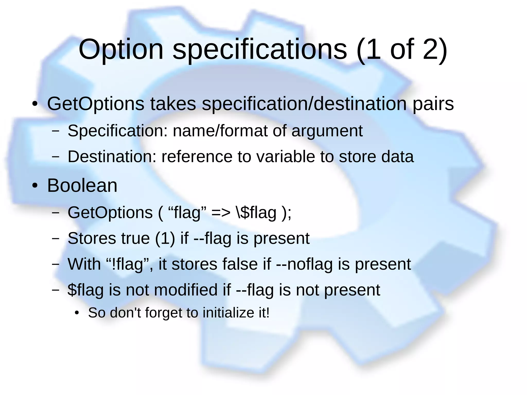 Option specifications (1 of 2)
● GetOptions takes specification/destination pairs
– Specification: name/format of argument
– Destination: reference to variable to store data
● Boolean
– GetOptions ( “flag” => $flag );
– Stores true (1) if --flag is present
– With “!flag”, it stores false if --noflag is present
– $flag is not modified if --flag is not present
●
So don't forget to initialize it!
 
