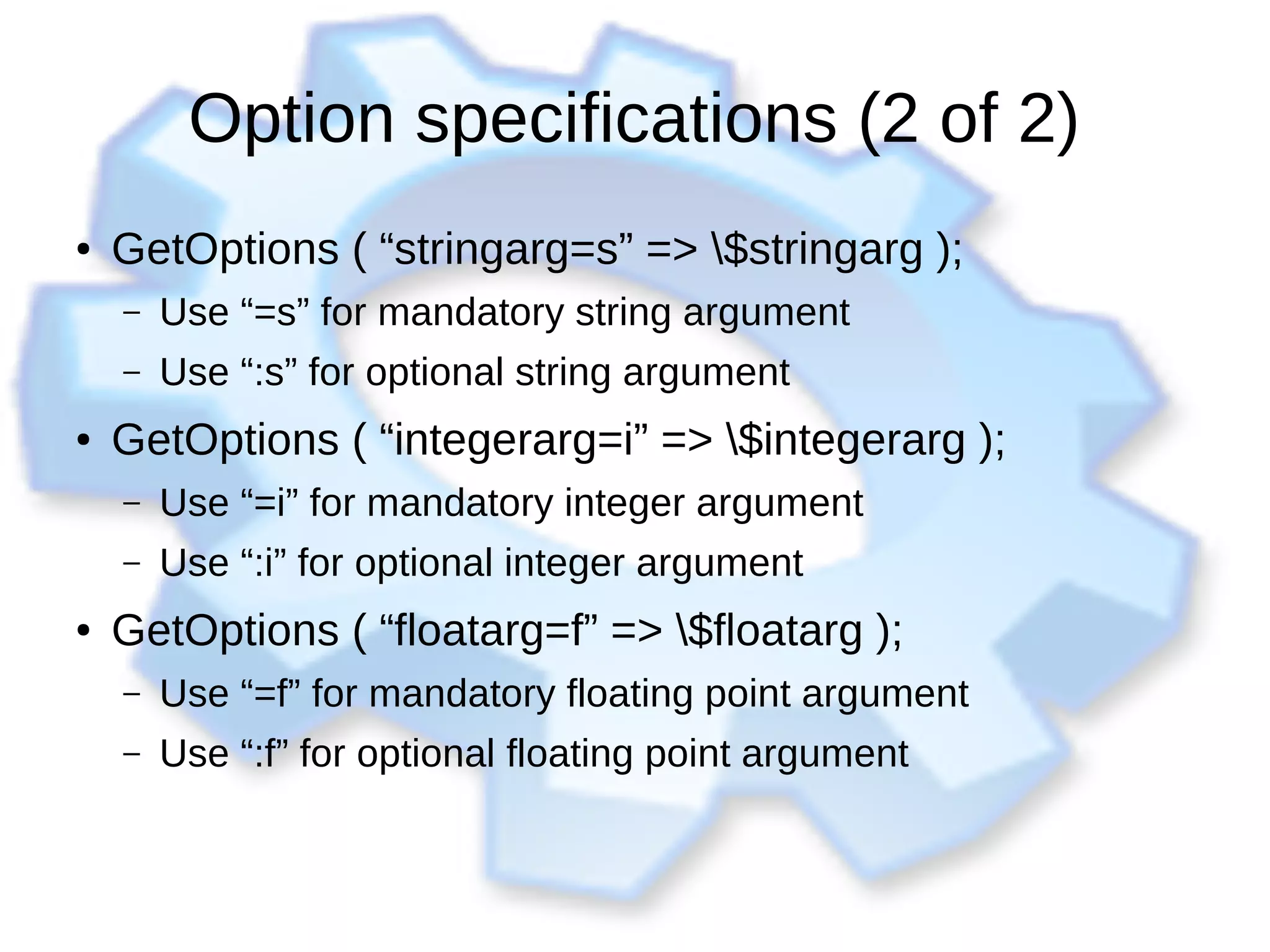 Option specifications (2 of 2)
● GetOptions ( “stringarg=s” => $stringarg );
– Use “=s” for mandatory string argument
– Use “:s” for optional string argument
● GetOptions ( “integerarg=i” => $integerarg );
– Use “=i” for mandatory integer argument
– Use “:i” for optional integer argument
● GetOptions ( “floatarg=f” => $floatarg );
– Use “=f” for mandatory floating point argument
– Use “:f” for optional floating point argument
 