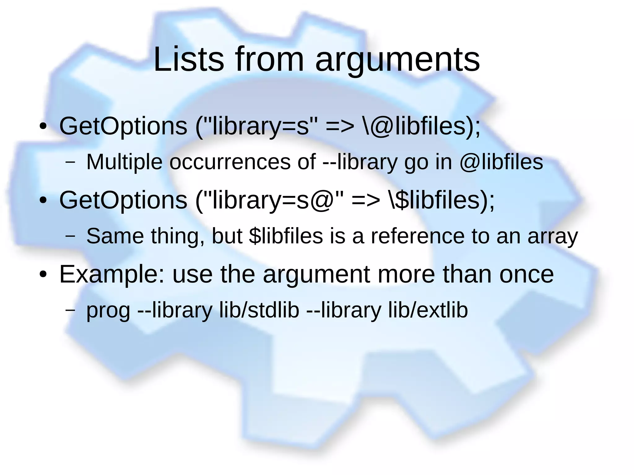 Lists from arguments
● GetOptions ("library=s" => @libfiles);
– Multiple occurrences of --library go in @libfiles
● GetOptions ("library=s@" => $libfiles);
– Same thing, but $libfiles is a reference to an array
● Example: use the argument more than once
– prog --library lib/stdlib --library lib/extlib
 