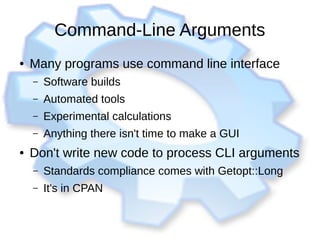 Command-Line Arguments
● Many programs use command line interface
– Software builds
– Automated tools
– Experimental calculations
– Anything there isn't time to make a GUI
● Don't write new code to process CLI arguments
– Standards compliance comes with Getopt::Long
– It's in CPAN
 