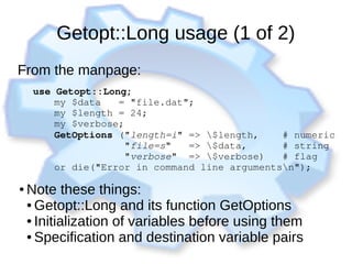 Getopt::Long usage (1 of 2)
From the manpage:
use Getopt::Long;
      my $data   = "file.dat";
      my $length = 24;
      my $verbose;
      GetOptions ("length=i" => $length,    # numeric
                  "file=s"   => $data,      # string
                  "verbose"  => $verbose)   # flag
      or die("Error in command line argumentsn");
● Note these things:
● Getopt::Long and its function GetOptions
● Initialization of variables before using them
● Specification and destination variable pairs
 