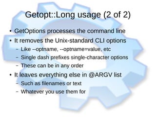 Getopt::Long usage (2 of 2)
● GetOptions processes the command line
● It removes the Unix-standard CLI options
– Like --optname, --optname=value, etc
– Single dash prefixes single-character options
– These can be in any order
● It leaves everything else in @ARGV list
– Such as filenames or text
– Whatever you use them for
 