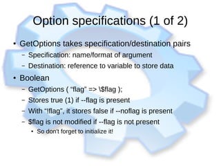 Option specifications (1 of 2)
● GetOptions takes specification/destination pairs
– Specification: name/format of argument
– Destination: reference to variable to store data
● Boolean
– GetOptions ( “flag” => $flag );
– Stores true (1) if --flag is present
– With “!flag”, it stores false if --noflag is present
– $flag is not modified if --flag is not present
●
So don't forget to initialize it!
 