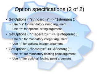 Option specifications (2 of 2)
● GetOptions ( “stringarg=s” => $stringarg );
– Use “=s” for mandatory string argument
– Use “:s” for optional string argument
● GetOptions ( “integerarg=i” => $integerarg );
– Use “=i” for mandatory integer argument
– Use “:i” for optional integer argument
● GetOptions ( “floatarg=f” => $floatarg );
– Use “=f” for mandatory floating point argument
– Use “:f” for optional floating point argument
 