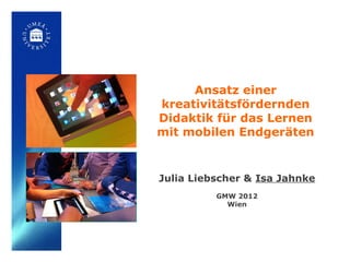 Ansatz einer
kreativitätsfördernden
Didaktik für das Lernen
mit mobilen Endgeräten


Julia Liebscher & Isa Jahnke
          GMW 2012
            Wien
 