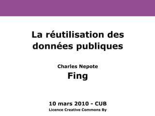 La réutilisation des données publiques Charles Nepote Fing 10 mars 2010 - CUB Licence Creative Commons By 