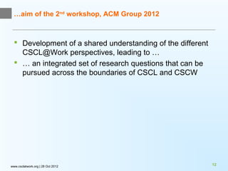 …aim of the 2nd workshop, ACM Group 2012



   Development of a shared understanding of the different
    CSCL@Work perspectives, leading to …
   … an integrated set of research questions that can be
    pursued across the boundaries of CSCL and CSCW




www.csclatwork.org | 28 Oct 2012                             12
 