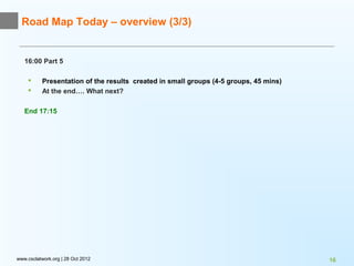 Road Map Today – overview (3/3)


   16:00 Part 5

          Presentation of the results created in small groups (4-5 groups, 45 mins)
          At the end…. What next?

   End 17:15




www.csclatwork.org | 28 Oct 2012                                                       16
 