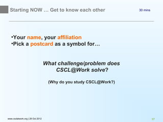 Starting NOW … Get to know each other                             30 mins




   •Your name, your affiliation
   •Pick a postcard as a symbol for…


                                   What challenge/problem does
                                       CSCL@Work solve?

                                    (Why do you study CSCL@Work?)




www.csclatwork.org | 28 Oct 2012                                              17
 