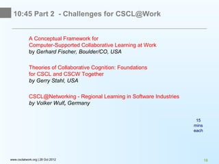 10:45 Part 2 - Challenges for CSCL@Work


             A Conceptual Framework for
             Computer-Supported Collaborative Learning at Work
             by Gerhard Fischer, Boulder/CO, USA

             Theories of Collaborative Cognition: Foundations
             for CSCL and CSCW Together
             by Gerry Stahl, USA

             CSCL@Networking - Regional Learning in Software Industries
             by Volker Wulf, Germany


                                                                           15
                                                                          mins
                                                                          each




www.csclatwork.org | 28 Oct 2012                                                 18
 