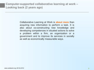 Computer-supported collaborative learning at work –
  Looking back (2 years ago)




                         Collaborative Learning at Work is about more than
                         acquiring new information to perform a task. It is
                         also about co-constructing new knowledge and
                         developing competences in situated actions to solve
                         a problem within a firm, an organization or a
                         government and to improve its services in socially
                         as well as economically measurable ways.




www.csclatwork.org | 28 Oct 2012                                               2
 