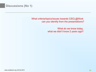 Discussions (No 1)



                                   What criteria/topics/issues towards CSCL@Work
                                             can you identify from the presentations?

                                                          What do we know today,
                                                  what we didn’t know 2 years ago?




www.csclatwork.org | 28 Oct 2012                                                        20
 