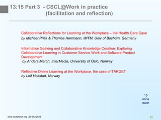 13:15 Part 3 - CSCL@Work in practice
                 (facilitation and reflection)


             Collaborative Reflections for Learning at the Workplace – the Health Care Case
             by Michael Prilla & Thomas Herrmann, IMTM, Univ of Bochum, Germany

             Information Seeking and Collaborative Knowledge Creation: Exploring
             Collaborative Learning in Customer Service Work and Software Product
             Development
              by Anders Mørch, InterMedia, University of Oslo, Norway

             Reflective Online Learning at the Workplace, the case of TARGET
             by Leif Hokstad, Norway




                                                                                         15
                                                                                        mins
                                                                                        each



www.csclatwork.org | 28 Oct 2012                                                               22
 