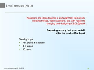 Small groups (No 3)



                                   Assessing the ideas towards a CSCL@Work framework,
                                       creating theses, open questions, etc. with regard to
                                                     studying and designing CSCL@Work

                                                      Preparing a story that you can tell
                                                              after the next coffee break

                       Small groups
                        Per group 3-4 people
                        4-5 tables
                        30 mins




www.csclatwork.org | 28 Oct 2012                                                              26
 