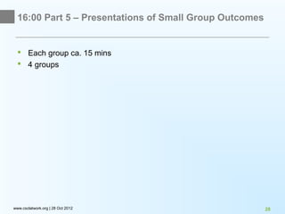 16:00 Part 5 – Presentations of Small Group Outcomes


   Each group ca. 15 mins
   4 groups




www.csclatwork.org | 28 Oct 2012                         28
 