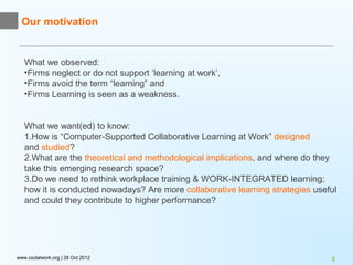 Our motivation


   What we observed:
   •Firms neglect or do not support ‘learning at work’,
   •Firms avoid the term “learning” and
   •Firms Learning is seen as a weakness.


   What we want(ed) to know:
   1.How is “Computer-Supported Collaborative Learning at Work” designed
   and studied?
   2.What are the theoretical and methodological implications, and where do they
   take this emerging research space?
   3.Do we need to rethink workplace training & WORK-INTEGRATED learning;
   how it is conducted nowadays? Are more collaborative learning strategies useful
   and could they contribute to higher performance?




www.csclatwork.org | 28 Oct 2012                                                3
 