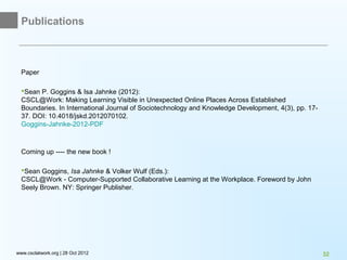 Publications



  Paper

  Sean P. Goggins & Isa Jahnke (2012):
  CSCL@Work: Making Learning Visible in Unexpected Online Places Across Established
  Boundaries. In International Journal of Sociotechnology and Knowledge Development, 4(3), pp. 17-
  37. DOI: 10.4018/jskd.2012070102.
  Goggins-Jahnke-2012-PDF



  Coming up ---- the new book !

  Sean Goggins, Isa Jahnke & Volker Wulf (Eds.):
  CSCL@Work - Computer-Supported Collaborative Learning at the Workplace. Foreword by John
  Seely Brown. NY: Springer Publisher.




www.csclatwork.org | 28 Oct 2012                                                                     32
 