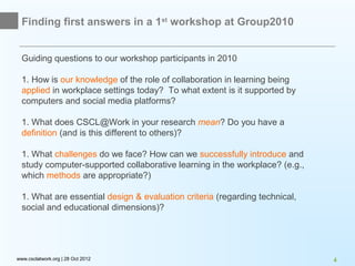 Finding first answers in a 1st workshop at Group2010


  Guiding questions to our workshop participants in 2010

  1. How is our knowledge of the role of collaboration in learning being
  applied in workplace settings today? To what extent is it supported by
  computers and social media platforms?

  1. What does CSCL@Work in your research mean? Do you have a
  definition (and is this different to others)?

  1. What challenges do we face? How can we successfully introduce and
  study computer-supported collaborative learning in the workplace? (e.g.,
  which methods are appropriate?)

  1. What are essential design & evaluation criteria (regarding technical,
  social and educational dimensions)?




www.csclatwork.org | 28 Oct 2012                                             4
 