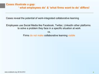Cases illustrate a gap:
            ‘ what employees do’ & ‘what firms want to do’ differs!


  Cases reveal the potential of work-integrated collaborative learning

  Employees use Social Media like Facebook, Twitter, LInkedIn other platforms
          to solve a problem they face in a specific situation at work
                                     vs.
               Firms do not make collaborative learning visible




www.csclatwork.org | 28 Oct 2012                                                8
 