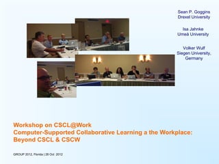 Sean P. Goggins
                                                     Drexel University

                                                       Isa Jahnke
                                                     Umeå University


                                                       Volker Wulf
                                                    Siegen University,
                                                        Germany




Workshop on CSCL@Work
Computer-Supported Collaborative Learning a the Workplace:
Beyond CSCL & CSCW

GROUP 2012, Florida | 28 Oct 2012
 