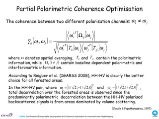 Partial Polarimetric Coherence Optimisation The coherence between two different polarisation channels: (Cloude & Papathanassiou, 1997) According to Reigber et al. (IGARSS 2008), HH-HV is clearly the better choice for all forested areas. where <> denotes spatial averaging,  and  contain the polarimetric information, while  contain baseline dependent polarimetric and interferometric information.  In the HH-HV pair, where  and  , total decorrelation over the forested areas is observed since the predominantly polarimetric  decorrelation between the HH-HV polarised backscattered signals is from areas dominated by volume scattering.  