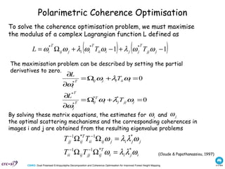 Polarimetric Coherence Optimisation To solve the coherence optimisation problem, we must maximise the modulus of a complex Lagrangian function L defined as The maximisation problem can be described by setting the partial derivatives to zero.  (Cloude & Papathanassiou, 1997) By solving these matrix equations, the estimates for  and  the optimal scattering mechanisms and the corresponding coherences in images i and j are obtained from the resulting eigenvalue problems 