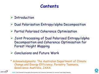 Contents Introduction Dual Polarisation Entropy/alpha Decomposition Partial Polarised Coherence Optimisation  Joint Processing of Dual Polarised Entropy/alpha Decomposition and Coherence Optimisation for Forest Height Mapping   Conclusions and Future Work * Acknowledgments: The Australian Department of Climate Change and Energy Efficiency, Forestry Tasmania, Geoscience Australia, JAXA. 