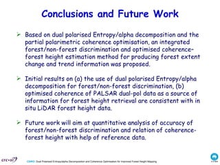 Conclusions and Future Work Based on dual polarised Entropy/alpha decomposition and the partial polarimetric coherence optimisation, an integrated forest/non-forest discrimination and optimised coherence–forest height estimation method for producing forest extent change and trend information was proposed .  Initial results on (a) the use of dual polarised Entropy/alpha decomposition for forest/non-forest discrimination, (b) optimised coherence of PALSAR dual-pol data as a source of information for forest height retrieval are consistent with in situ LiDAR forest height data. Future work will aim at  quantitative analysis of accuracy of forest/non-forest discrimination and relation of coherence-forest height with help of reference data. 