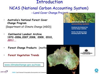 Introduction NCAS   ( National Carbon Accounting System )   -- Land Cover Change Project Australia’s National Forest Cover Change Program [Department of Climate Change (AGO)] Continental Landsat Archive 1972-2006,2007,2008, 2009, 2010,  2011….   Forest Change Products   [methods] Forest Vegetation Trends www.climatechange.gov.au/ncas   
