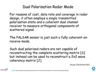 Dual Polarisation Radar Mode For reasons of cost, data rate and coverage in radar design, it often employs a single transmitted polarisation state and a coherent dual channel receiver to measure orthogonal components of scattered signal.  The PALSAR sensor is just such a fully coherent-on-receive mode.  Such dual polarised radars are not capable of reconstructing the complete scattering matrix [S] but instead can be used to reconstruct a 2x2 wave coherency matrix [J]. (Cloude, POLINSAR 2007) 