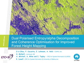 Dual Polarised Entropy/alpha Decomposition and Coherence Optimisation for Improved Forest Height Mapping Z-S Zhou, P. Caccetta, E. Lehmann, A. Held   –  CSIRO, AU S. McNeill   – Landcare, NZ A. Mitchell, A. Milne and I. Tapley  -  CRC for Spatial Information & UNSW   K. Lowell   - CRC for Spatial Information & University of Melbourne 