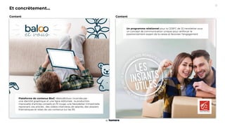 Un programme relationnel pour la CEBFC de 32 newsletter sous
un concept de communication unique pour renforcer le
positionnement expert de la caisse et favoriser l’engagement
Et concrètement...
Plateforme de contenus BtoC «Baloo&Vous» incarnée par :
une identité graphique et une ligne éditoriale , la production
mensuelle d’articles conseils en fil rouge, une Newsletter trimestrielle
reprenant ces articles , des vidéos interviews de salariés, des dossiers
thématiques et relais de ces contenus sur les RS
Content
Content
11
 