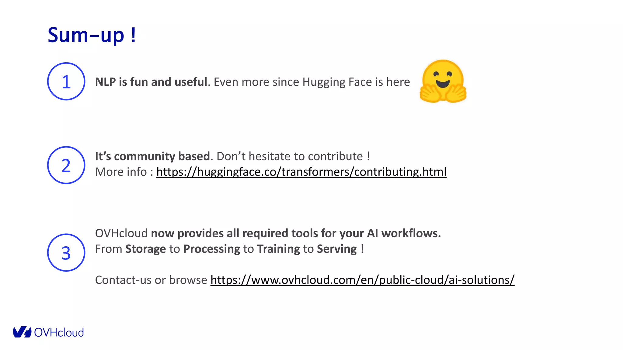 Sum-up !
1 NLP is fun and useful. Even more since Hugging Face is here
2
It’s community based. Don’t hesitate to contribute !
More info : https://huggingface.co/transformers/contributing.html
3
OVHcloud now provides all required tools for your AI workflows.
From Storage to Processing to Training to Serving !
Contact-us or browse https://www.ovhcloud.com/en/public-cloud/ai-solutions/
 