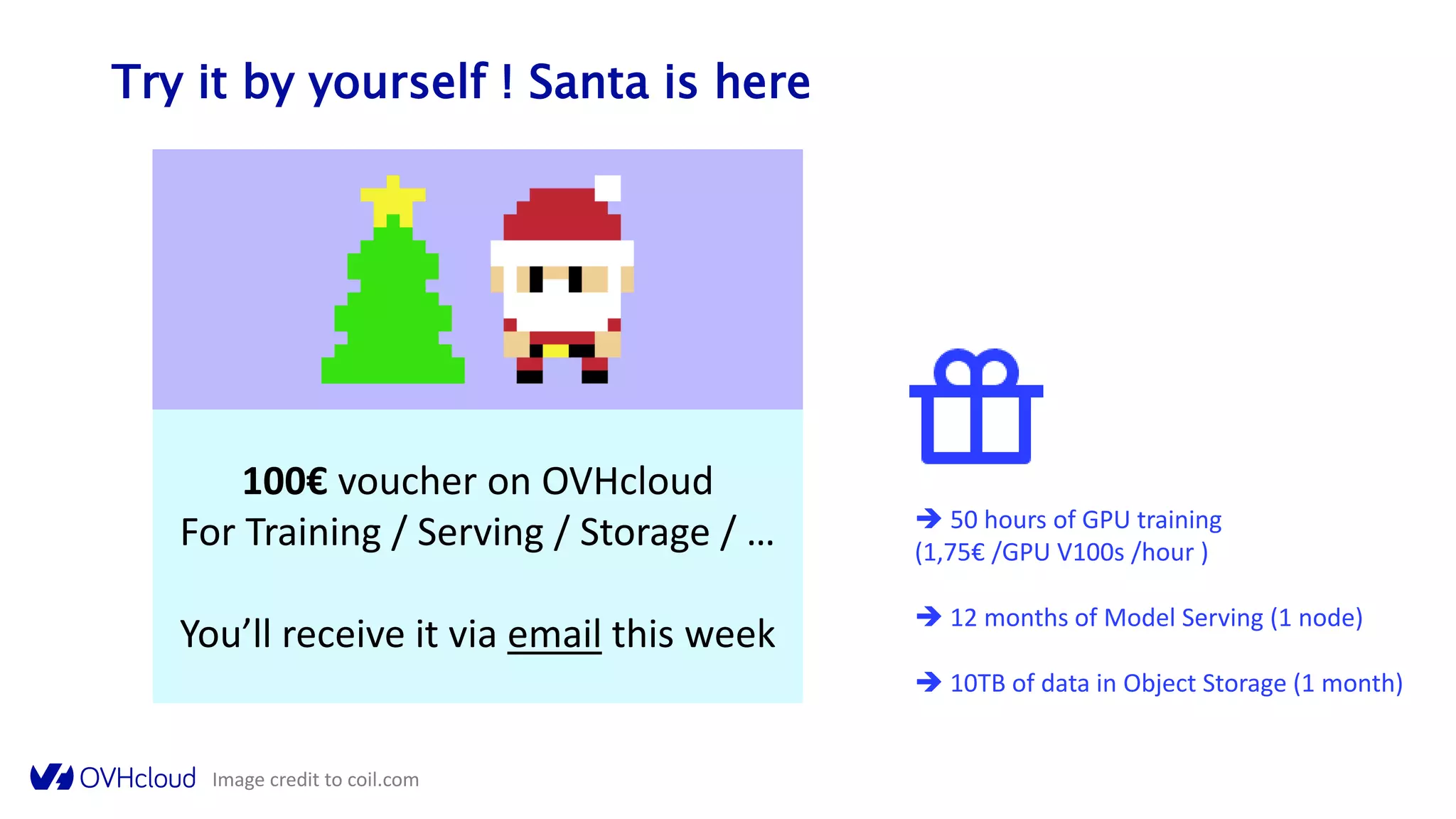 100€ voucher on OVHcloud
For Training / Serving / Storage / …
You’ll receive it via email this week
Try it by yourself ! Santa is here
Image credit to coil.com
 50 hours of GPU training
(1,75€ /GPU V100s /hour )
 12 months of Model Serving (1 node)
 10TB of data in Object Storage (1 month)
 