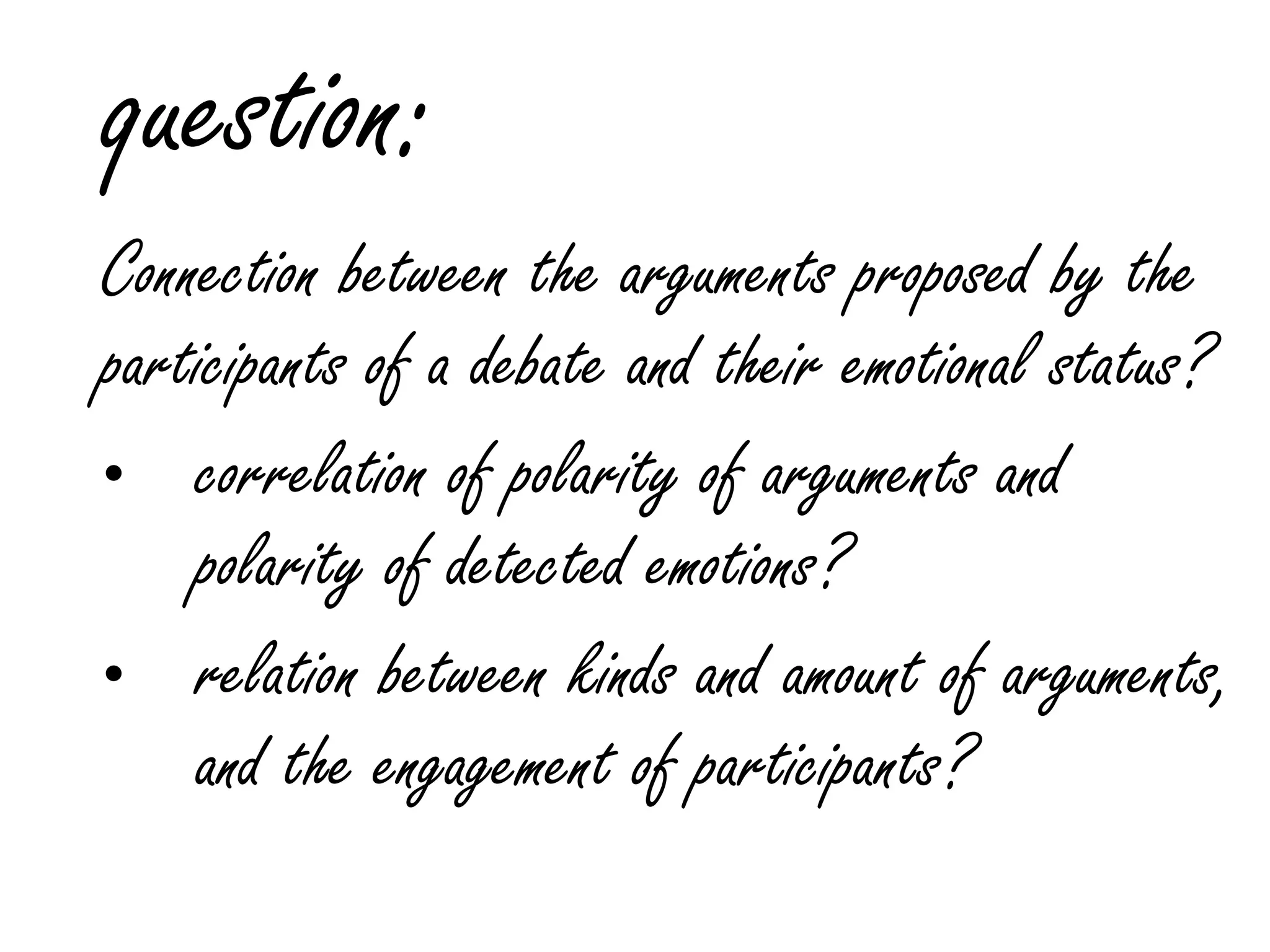 question:
Connection between the arguments proposed by the
participants of a debate and their emotional status?
• correlation of polarity of arguments and
polarity of detected emotions?
• relation between kinds and amount of arguments,
and the engagement of participants?
 
