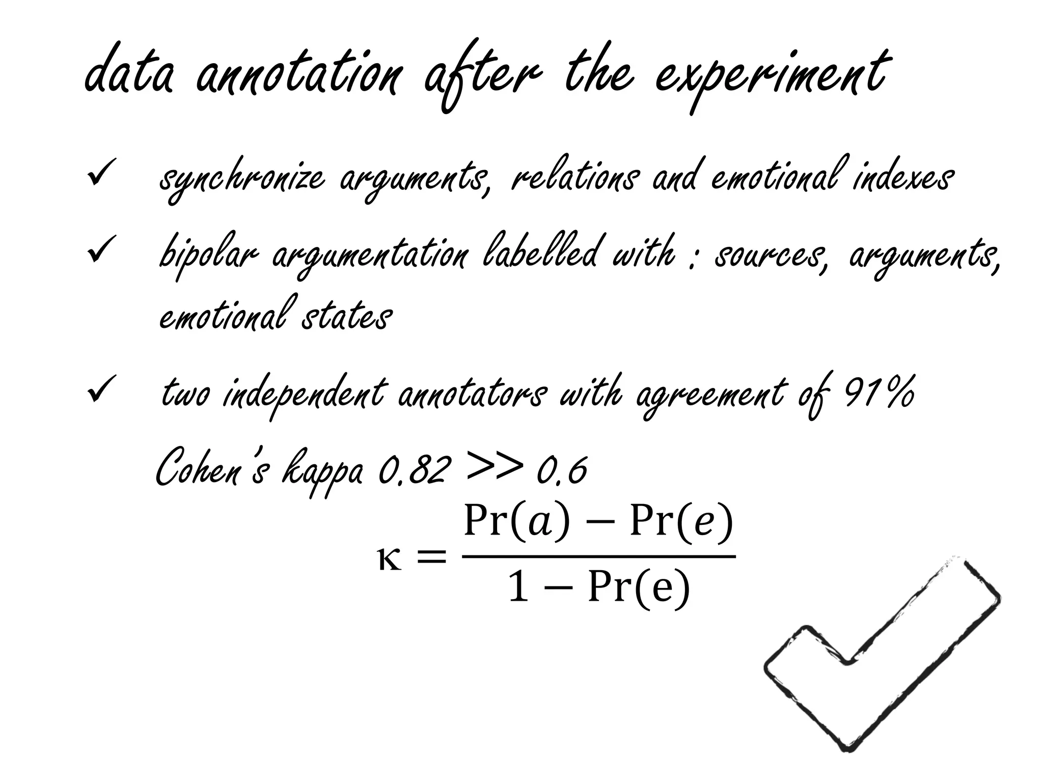 data annotation after the experiment
 synchronize arguments, relations and emotional indexes
 bipolar argumentation labelled with : sources, arguments,
emotional states
 two independent annotators with agreement of 91%
Cohen’s kappa 0.82 >> 0.6
 =
Pr 𝑎 − Pr(𝑒)
1 − Pr(e)
 