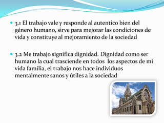  3.1 El trabajo vale y responde al autentico bien del
género humano, sirve para mejorar las condiciones de
vida y constituye al mejoramiento de la sociedad
 3.2 Me trabajo significa dignidad. Dignidad como ser
humano la cual trasciende en todos los aspectos de mi
vida familia, el trabajo nos hace individuos
mentalmente sanos y útiles a la sociedad
 