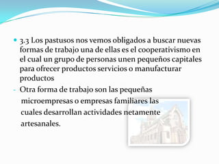  3.3 Los pastusos nos vemos obligados a buscar nuevas
formas de trabajo una de ellas es el cooperativismo en
el cual un grupo de personas unen pequeños capitales
para ofrecer productos servicios o manufacturar
productos
- Otra forma de trabajo son las pequeñas
microempresas o empresas familiares las
cuales desarrollan actividades netamente
artesanales.
 