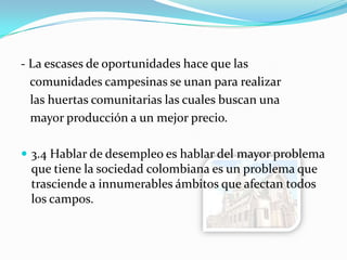 - La escases de oportunidades hace que las
comunidades campesinas se unan para realizar
las huertas comunitarias las cuales buscan una
mayor producción a un mejor precio.
 3.4 Hablar de desempleo es hablar del mayor problema
que tiene la sociedad colombiana es un problema que
trasciende a innumerables ámbitos que afectan todos
los campos.
 
