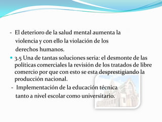 - El deterioro de la salud mental aumenta la
violencia y con ello la violación de los
derechos humanos.
 3.5 Una de tantas soluciones seria: el desmonte de las
políticas comerciales la revisión de los tratados de libre
comercio por que con esto se esta desprestigiando la
producción nacional.
- Implementación de la educación técnica
tanto a nivel escolar como universitario.
 