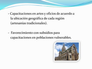 - Capacitaciones en artes y oficios de acuerdo a
la ubicación geográfica de cada región
(artesanías tradicionales).
- Favorecimiento con subsidios para
capacitaciones en poblaciones vulnerables.
 
