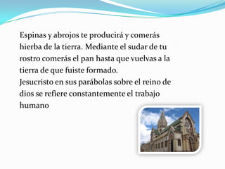 Espinas y abrojos te producirá y comerás
hierba de la tierra. Mediante el sudar de tu
rostro comerás el pan hasta que vuelvas a la
tierra de que fuiste formado.
Jesucristo en sus parábolas sobre el reino de
dios se refiere constantemente el trabajo
humano
 