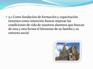  5.1 Como fundación de formación y capacitación
tenemos como intención buscar mejorar las
condiciones de vida de nuestros alumnos que buscan
de una y otra forma el bienestar de su familia y su
entorno social
 