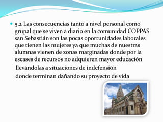  5.2 Las consecuencias tanto a nivel personal como
grupal que se viven a diario en la comunidad COPPAS
san Sebastián son las pocas oportunidades laborales
que tienen las mujeres ya que muchas de nuestras
alumnas vienen de zonas marginadas donde por la
escases de recursos no adquieren mayor educación
llevándolas a situaciones de indefensión
donde terminan dañando su proyecto de vida
 