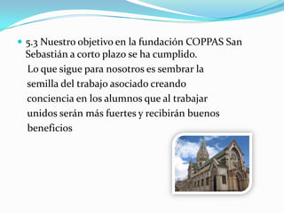  5.3 Nuestro objetivo en la fundación COPPAS San
Sebastián a corto plazo se ha cumplido.
Lo que sigue para nosotros es sembrar la
semilla del trabajo asociado creando
conciencia en los alumnos que al trabajar
unidos serán más fuertes y recibirán buenos
beneficios
 