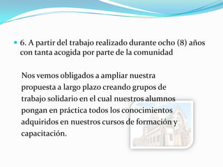  6. A partir del trabajo realizado durante ocho (8) años
con tanta acogida por parte de la comunidad
Nos vemos obligados a ampliar nuestra
propuesta a largo plazo creando grupos de
trabajo solidario en el cual nuestros alumnos
pongan en práctica todos los conocimientos
adquiridos en nuestros cursos de formación y
capacitación.
 