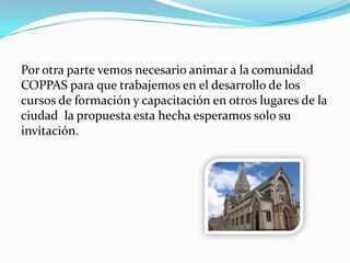 Por otra parte vemos necesario animar a la comunidad
COPPAS para que trabajemos en el desarrollo de los
cursos de formación y capacitación en otros lugares de la
ciudad la propuesta esta hecha esperamos solo su
invitación.
 