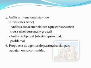5. Análisis intencionalista (que
intensiones tiene(
- Análisis consecuencialista (que consecuencia
trae a nivel personal y grupal)
- Análisis objetual (objetivo principal,
problema)
6. Propuesta de agentes de pastoral social para
trabajar en su comunidad
 